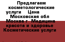 Предлагаем косметологические услуги. › Цена ­ 1 000 - Московская обл., Москва г. Медицина, красота и здоровье » Косметические услуги   